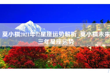 莫小棋2021年12星座运势解析_莫小棋未来三年星座运势