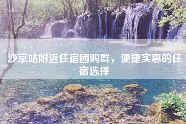 沙京站附近住宿团购群，便捷实惠的住宿选择
